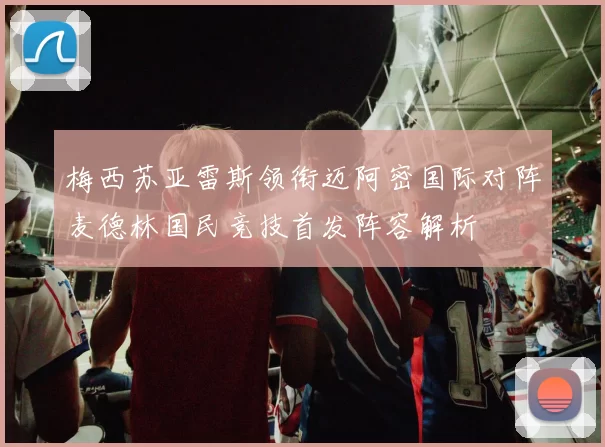 梅西苏亚雷斯领衔迈阿密国际对阵麦德林国民竞技首发阵容解析