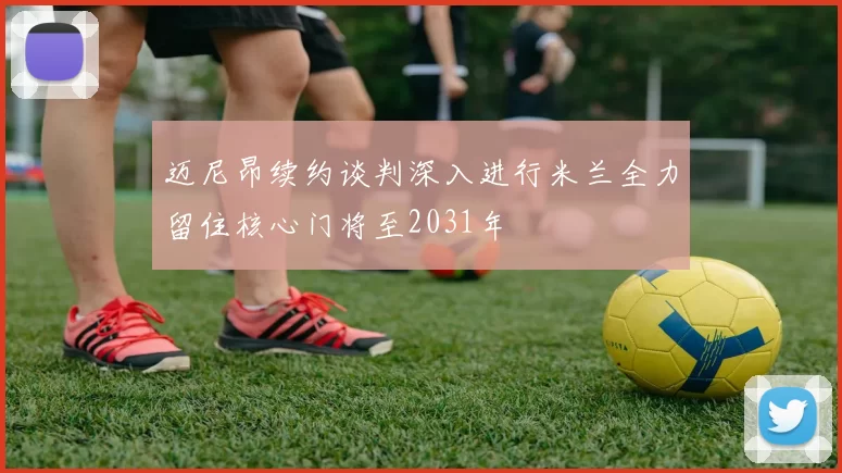 迈尼昂续约谈判深入进行米兰全力留住核心门将至2031年