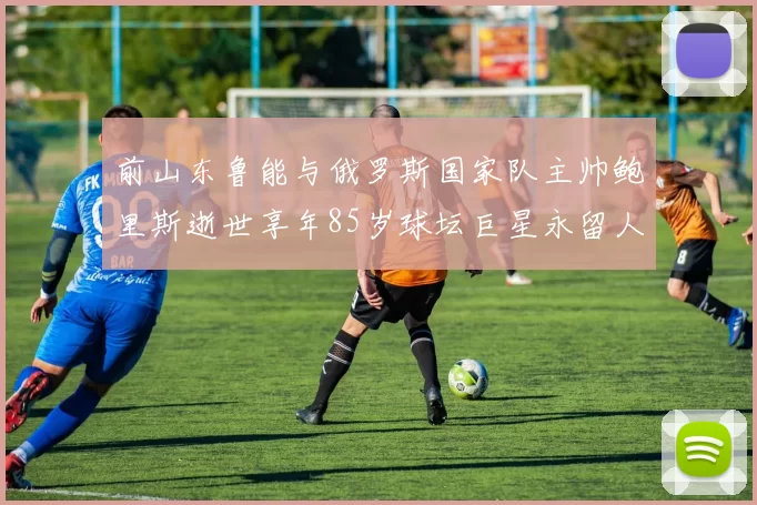 前山东鲁能与俄罗斯国家队主帅鲍里斯逝世享年85岁球坛巨星永留人间