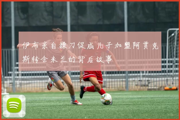 伊布亲自操刀促成儿子加盟阿贾克斯转会米兰的背后故事