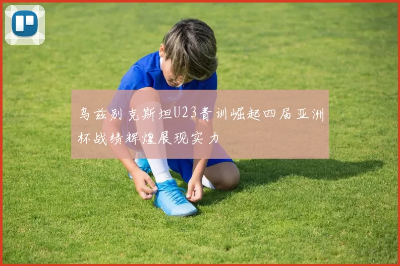 乌兹别克斯坦U23青训崛起四届亚洲杯战绩辉煌展现实力