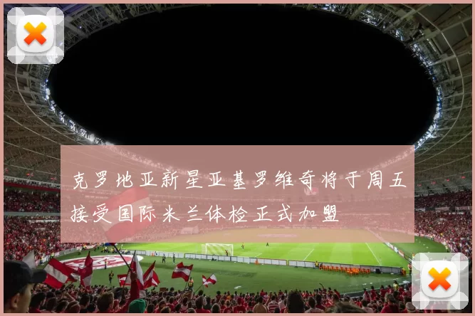 克罗地亚新星亚基罗维奇将于周五接受国际米兰体检正式加盟