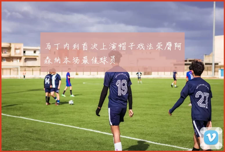 马丁内利首次上演帽子戏法荣膺阿森纳本场最佳球员