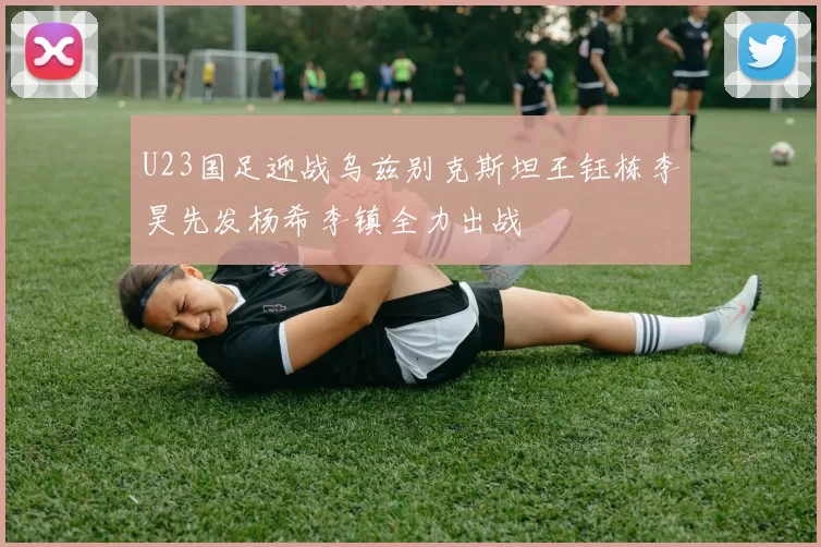 U23国足迎战乌兹别克斯坦王钰栋李昊先发杨希李镇全力出战