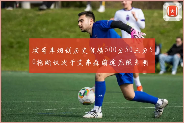 埃奇库姆创历史佳绩500分50三分50抢断仅次于艾弗森前途无限光明